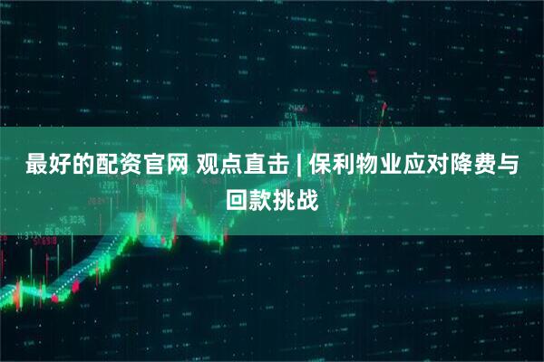 最好的配资官网 观点直击 | 保利物业应对降费与回款挑战