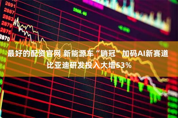 最好的配资官网 新能源车“销冠”加码AI新赛道 比亚迪研发投入大增53%