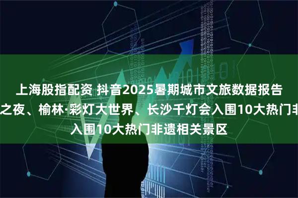 上海股指配资 抖音2025暑期城市文旅数据报告：成都·千灯之夜、榆林·彩灯大世界、长沙千灯会入围10大热门非遗相关景区