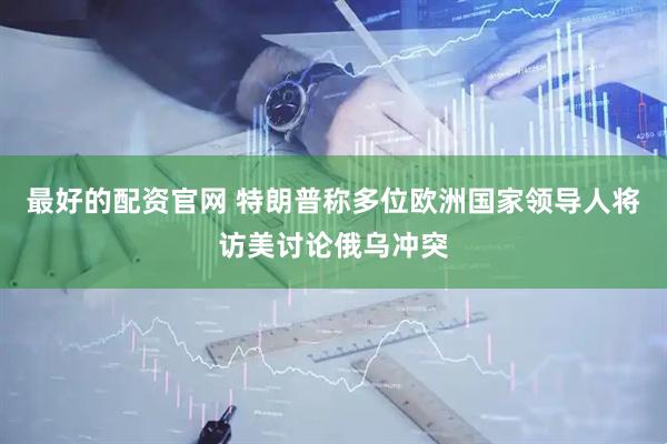 最好的配资官网 特朗普称多位欧洲国家领导人将访美讨论俄乌冲突