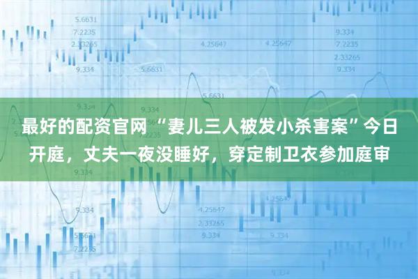 最好的配资官网 “妻儿三人被发小杀害案”今日开庭，丈夫一夜没睡好，穿定制卫衣参加庭审