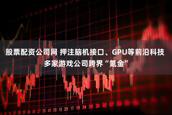 股票配资公司网 押注脑机接口、GPU等前沿科技 多家游戏公司跨界“氪金”