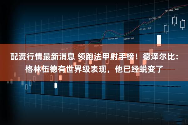 配资行情最新消息 领跑法甲射手榜！德泽尔比：格林伍德有世界级表现，他已经蜕变了