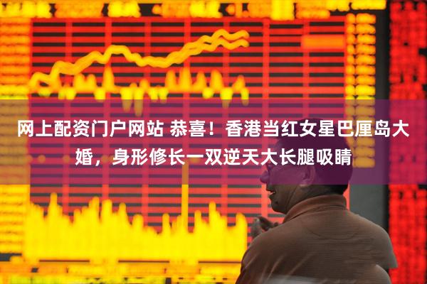 网上配资门户网站 恭喜！香港当红女星巴厘岛大婚，身形修长一双逆天大长腿吸睛