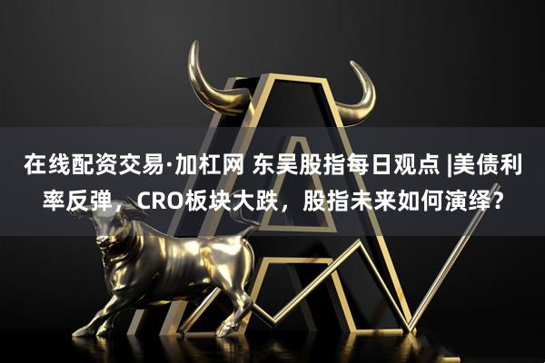 在线配资交易·加杠网 东吴股指每日观点 |美债利率反弹，CRO板块大跌，股指未来如何演绎？