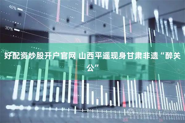 好配资炒股开户官网 山西平遥现身甘肃非遗“醉关公”