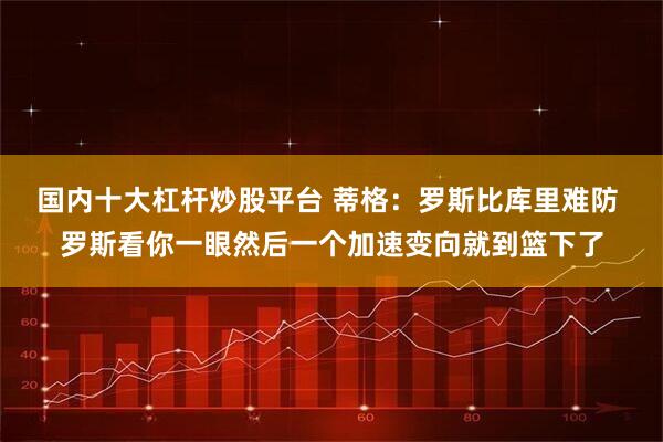 国内十大杠杆炒股平台 蒂格：罗斯比库里难防 罗斯看你一眼然后一个加速变向就到篮下了