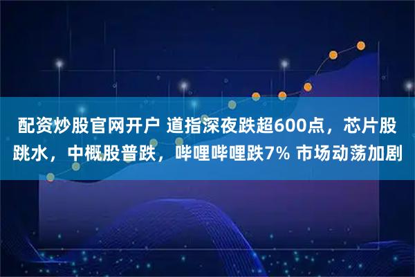 配资炒股官网开户 道指深夜跌超600点，芯片股跳水，中概股普跌，哔哩哔哩跌7% 市场动荡加剧