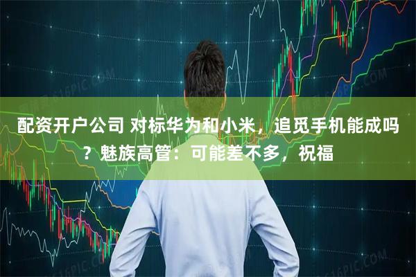 配资开户公司 对标华为和小米，追觅手机能成吗？魅族高管：可能差不多，祝福