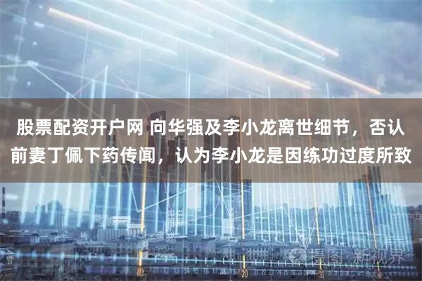 股票配资开户网 向华强及李小龙离世细节，否认前妻丁佩下药传闻，认为李小龙是因练功过度所致